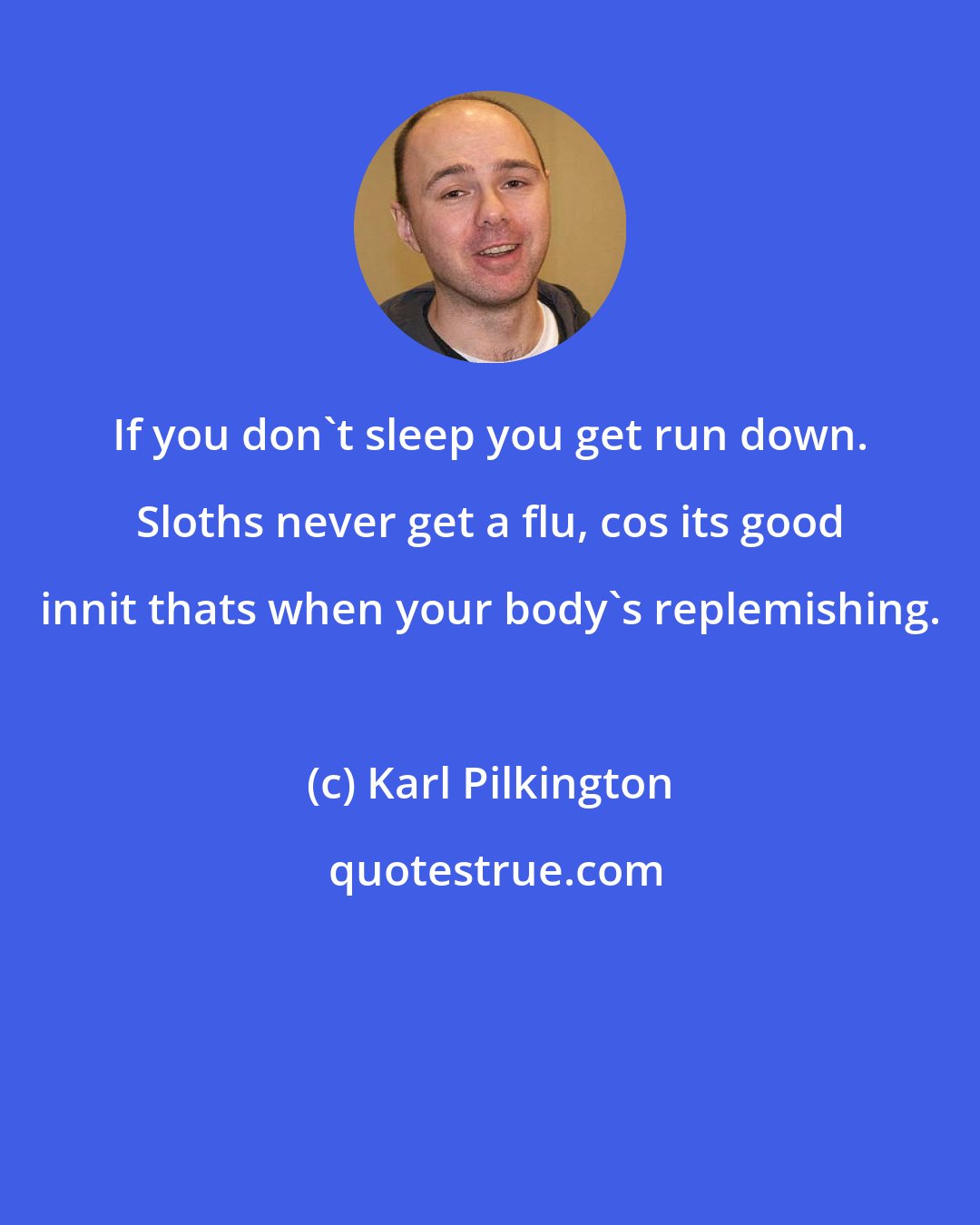 Karl Pilkington: If you don't sleep you get run down. Sloths never get a flu, cos its good innit thats when your body's replemishing.