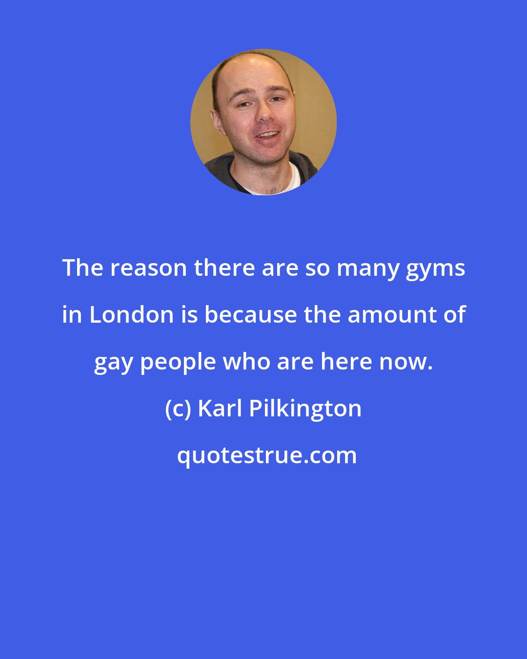 Karl Pilkington: The reason there are so many gyms in London is because the amount of gay people who are here now.