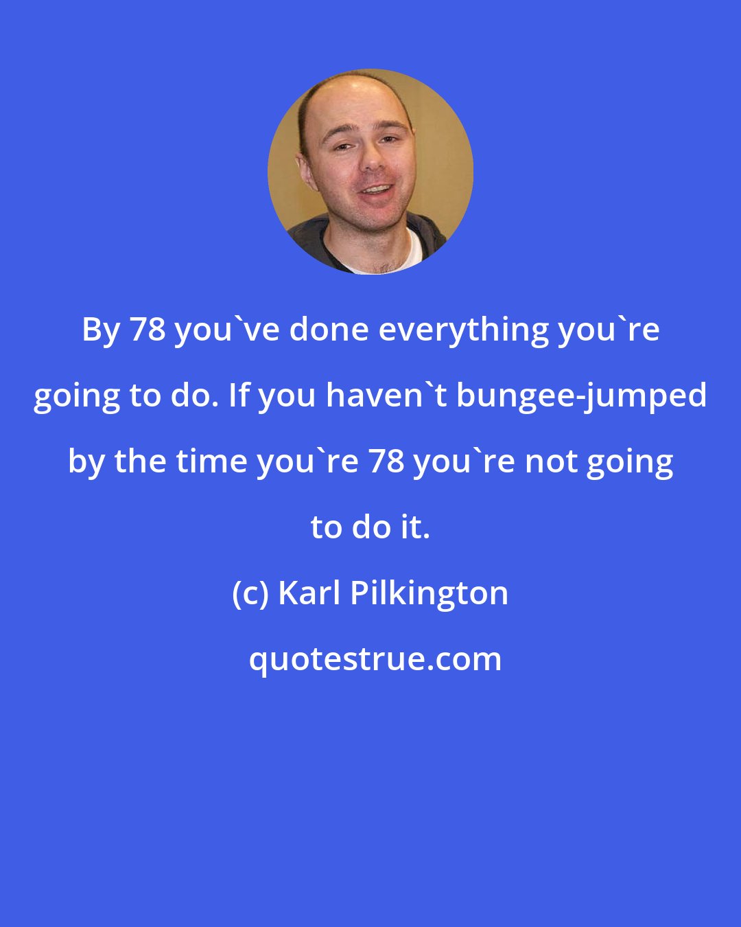 Karl Pilkington: By 78 you've done everything you're going to do. If you haven't bungee-jumped by the time you're 78 you're not going to do it.