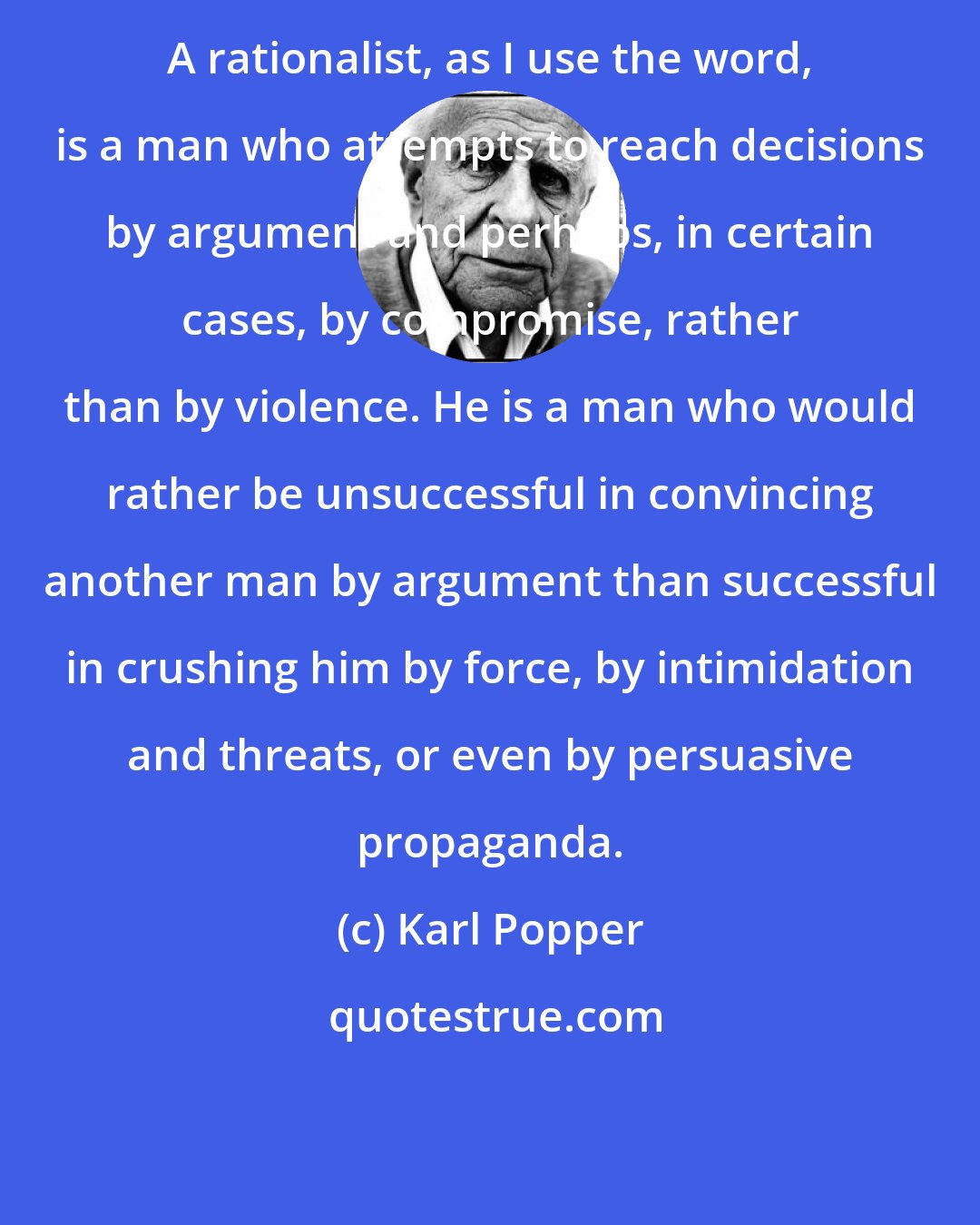 Karl Popper: A rationalist, as I use the word, is a man who attempts to reach decisions by argument and perhaps, in certain cases, by compromise, rather than by violence. He is a man who would rather be unsuccessful in convincing another man by argument than successful in crushing him by force, by intimidation and threats, or even by persuasive propaganda.