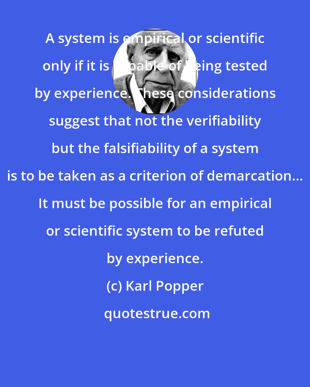 Karl Popper: A system is empirical or scientific only if it is capable of being tested by experience. These considerations suggest that not the verifiability but the falsifiability of a system is to be taken as a criterion of demarcation... It must be possible for an empirical or scientific system to be refuted by experience.