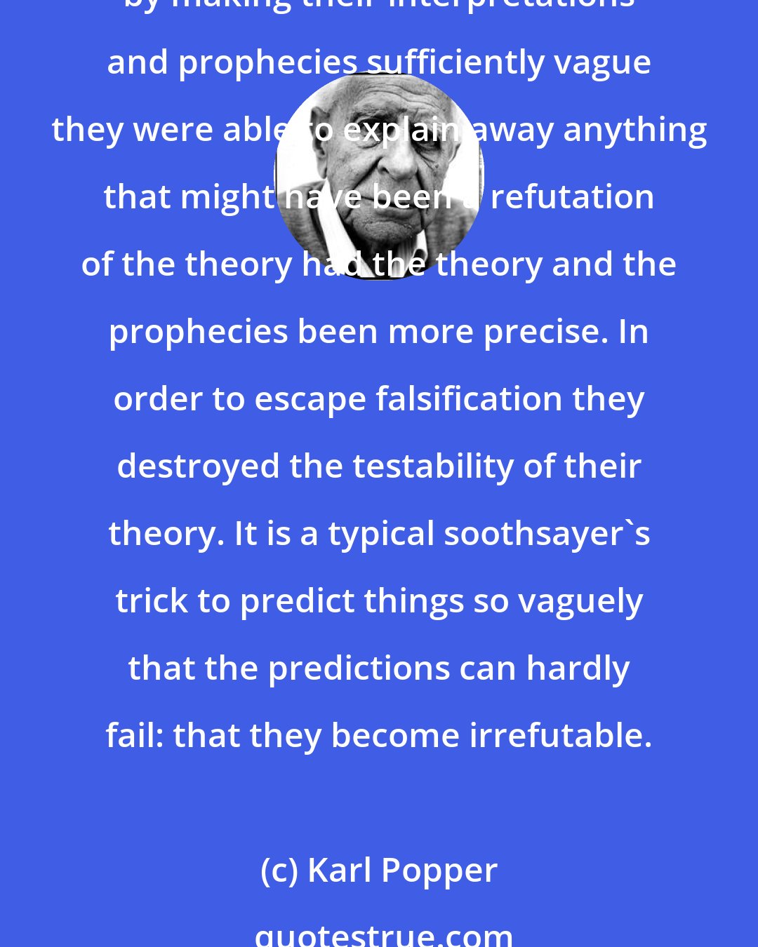 Karl Popper: Astrologers were greatly impressed, and misled, by what they believed to be confirming evidence-so much so that they were quite unimpressed by any unfavorable evidence. Moreover, by making their interpretations and prophecies sufficiently vague they were able to explain away anything that might have been a refutation of the theory had the theory and the prophecies been more precise. In order to escape falsification they destroyed the testability of their theory. It is a typical soothsayer's trick to predict things so vaguely that the predictions can hardly fail: that they become irrefutable.