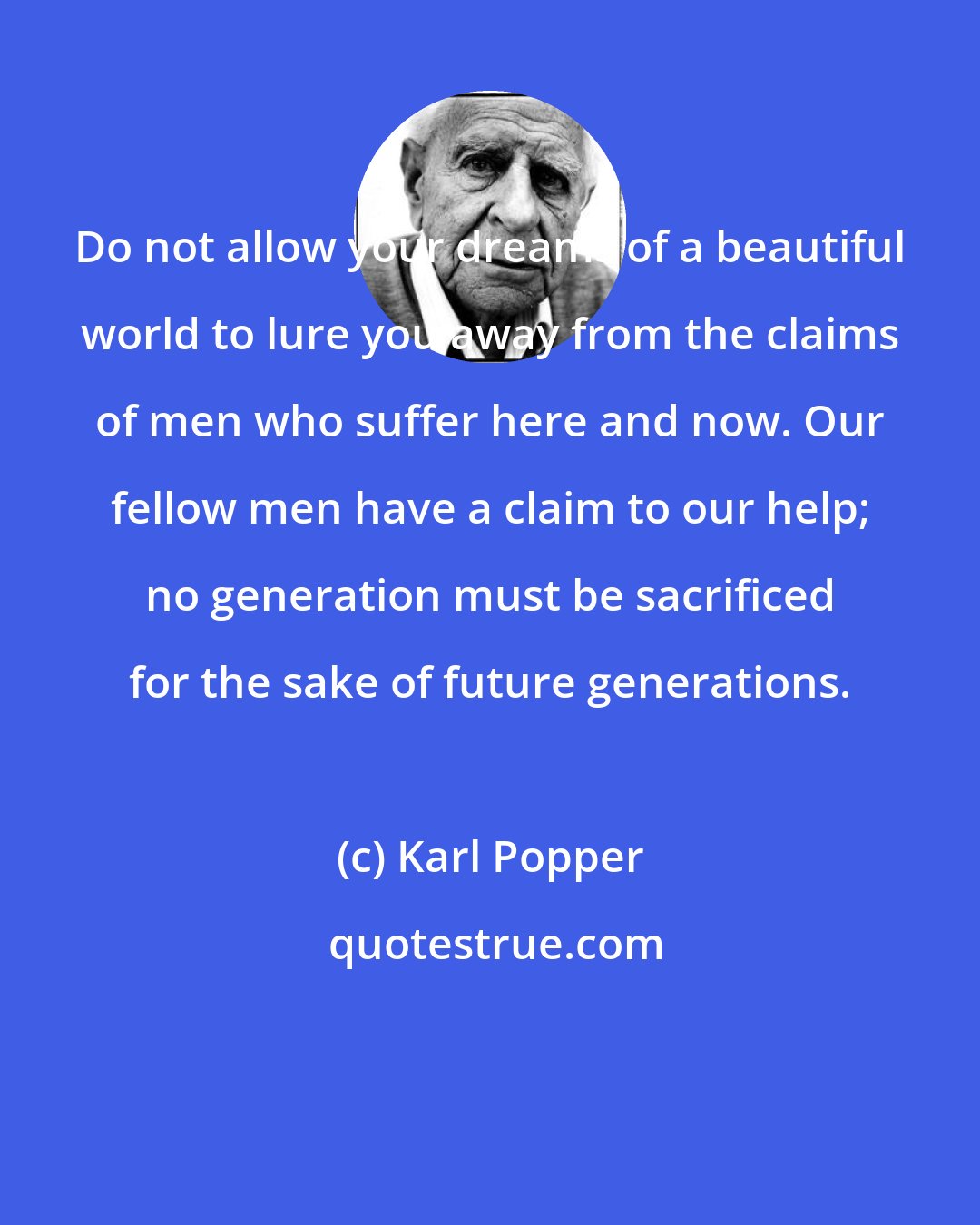 Karl Popper: Do not allow your dreams of a beautiful world to lure you away from the claims of men who suffer here and now. Our fellow men have a claim to our help; no generation must be sacrificed for the sake of future generations.