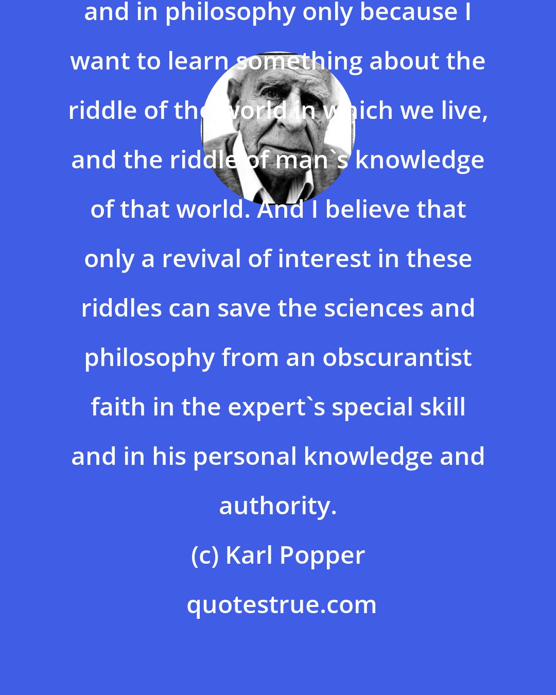 Karl Popper: For myself, I am interested in science and in philosophy only because I want to learn something about the riddle of the world in which we live, and the riddle of man's knowledge of that world. And I believe that only a revival of interest in these riddles can save the sciences and philosophy from an obscurantist faith in the expert's special skill and in his personal knowledge and authority.