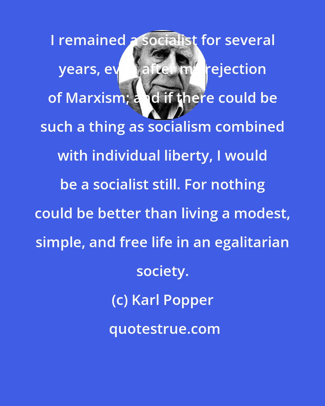 Karl Popper: I remained a socialist for several years, even after my rejection of Marxism; and if there could be such a thing as socialism combined with individual liberty, I would be a socialist still. For nothing could be better than living a modest, simple, and free life in an egalitarian society.