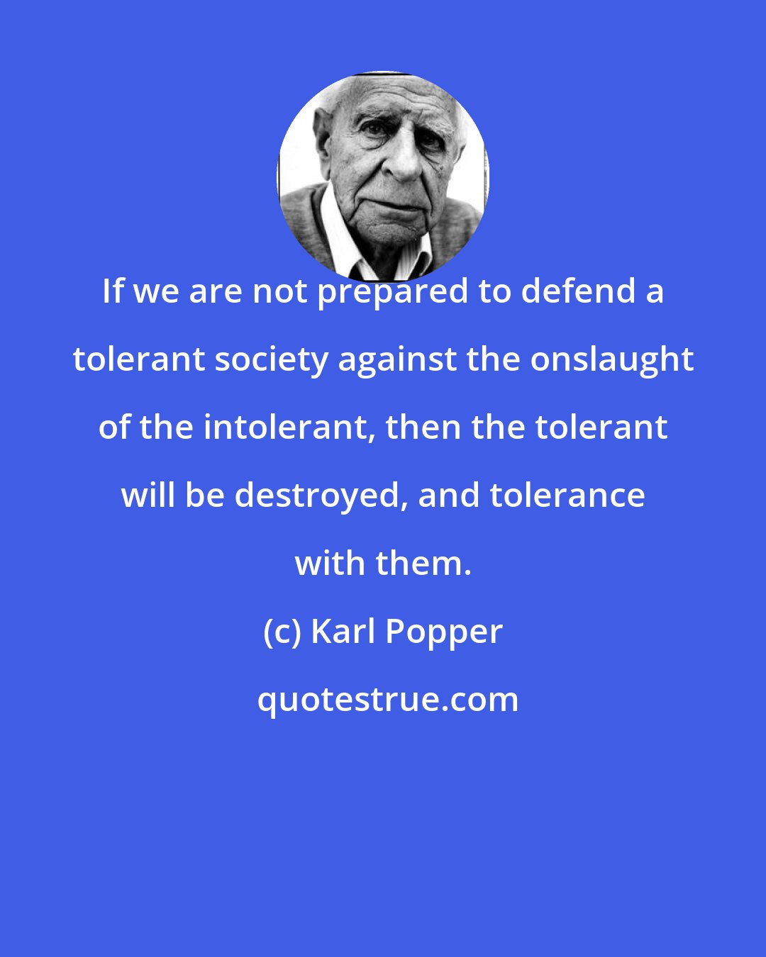 Karl Popper: If we are not prepared to defend a tolerant society against the onslaught of the intolerant, then the tolerant will be destroyed, and tolerance with them.