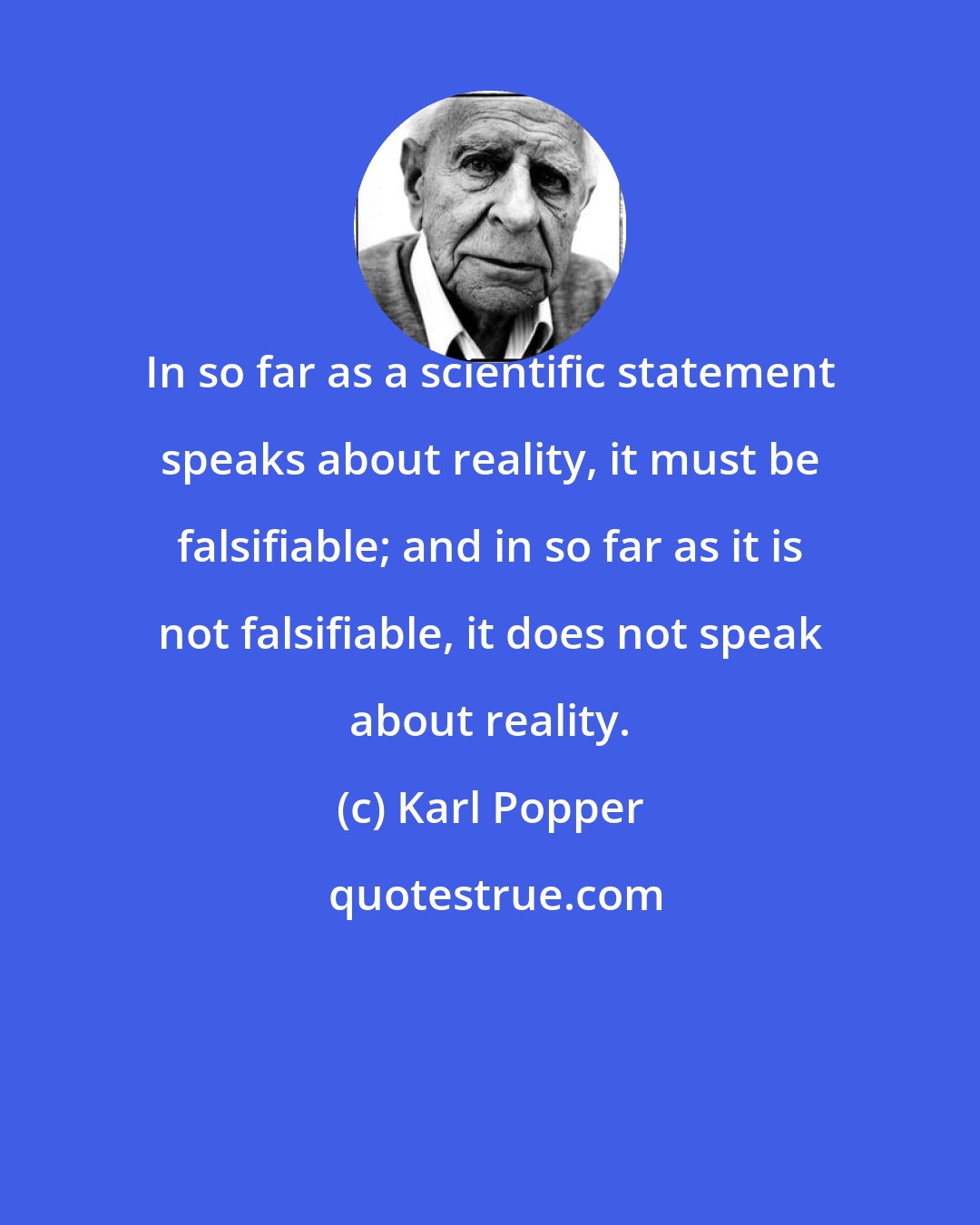 Karl Popper: In so far as a scientific statement speaks about reality, it must be falsifiable; and in so far as it is not falsifiable, it does not speak about reality.