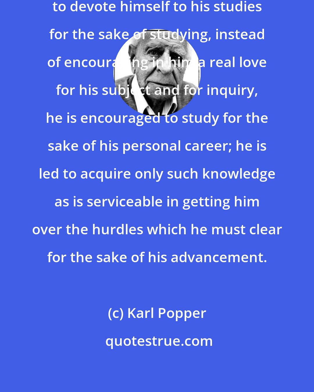 Karl Popper: Instead of encouraging the student to devote himself to his studies for the sake of studying, instead of encouraging in him a real love for his subject and for inquiry, he is encouraged to study for the sake of his personal career; he is led to acquire only such knowledge as is serviceable in getting him over the hurdles which he must clear for the sake of his advancement.