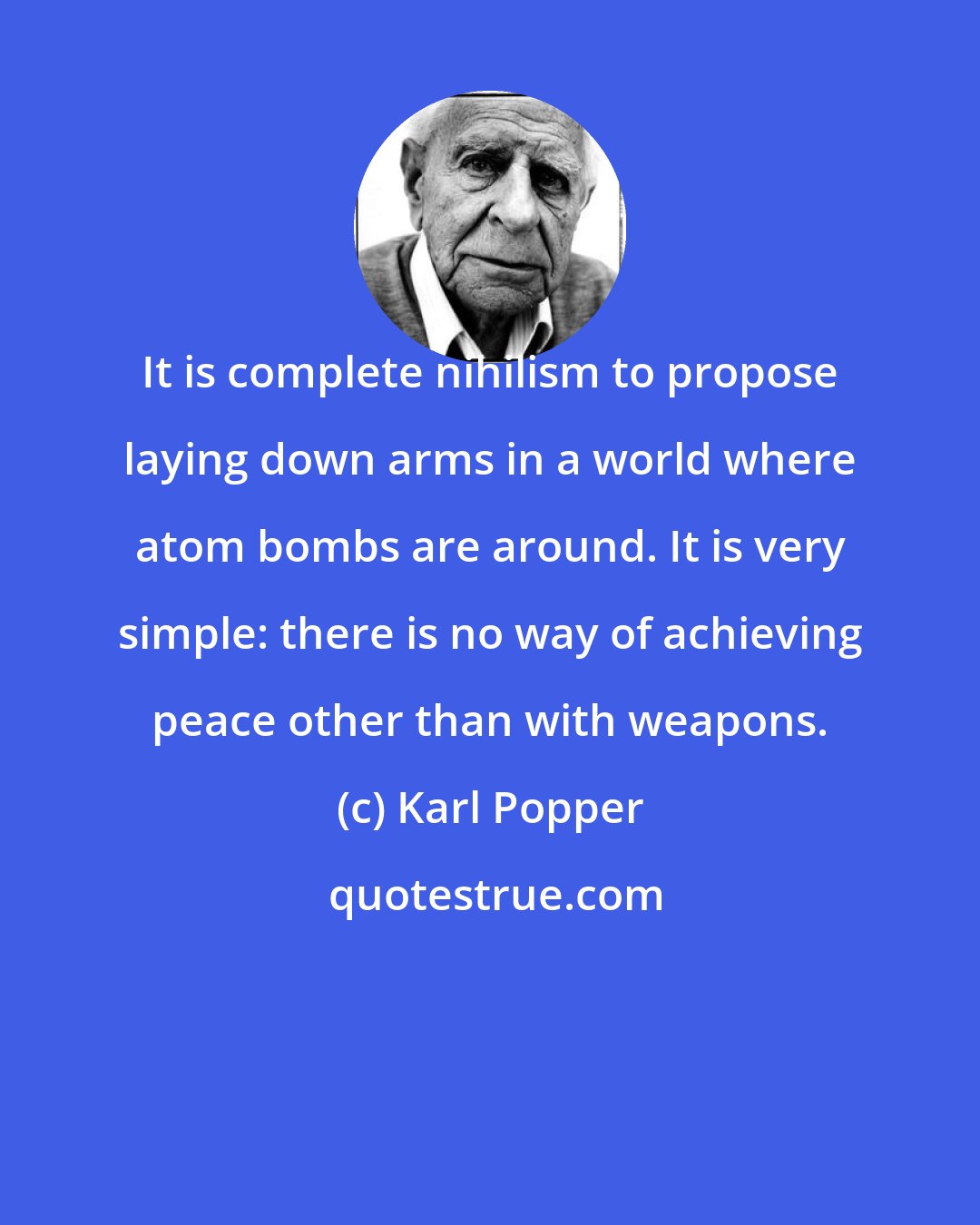 Karl Popper: It is complete nihilism to propose laying down arms in a world where atom bombs are around. It is very simple: there is no way of achieving peace other than with weapons.