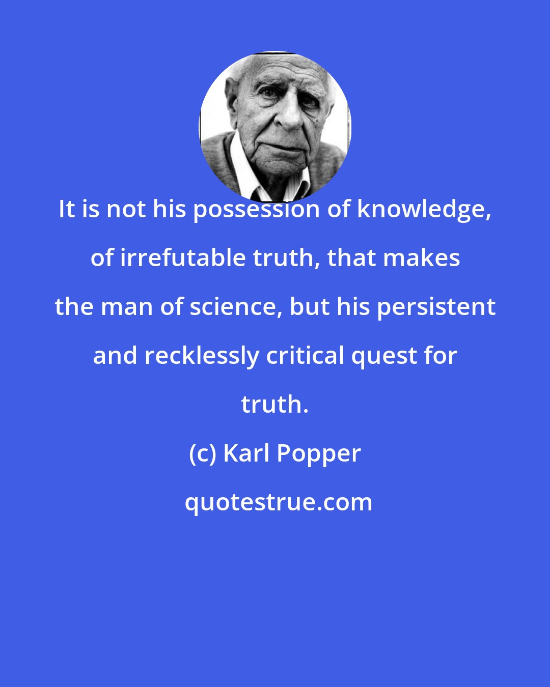 Karl Popper: It is not his possession of knowledge, of irrefutable truth, that makes the man of science, but his persistent and recklessly critical quest for truth.