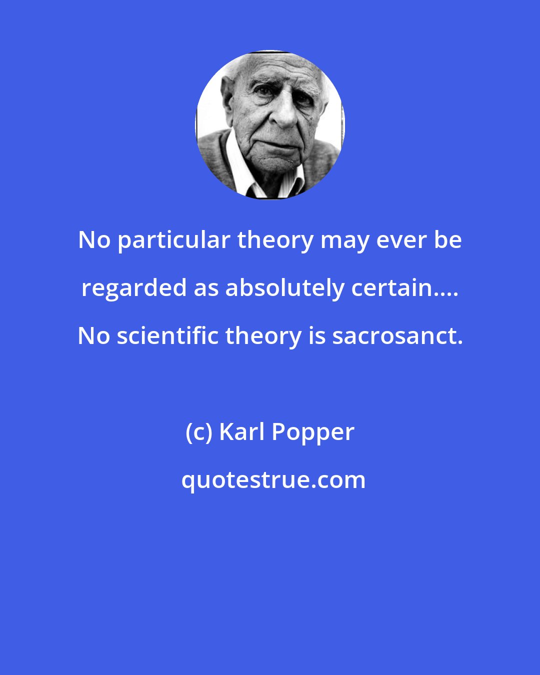 Karl Popper: No particular theory may ever be regarded as absolutely certain.... No scientific theory is sacrosanct.