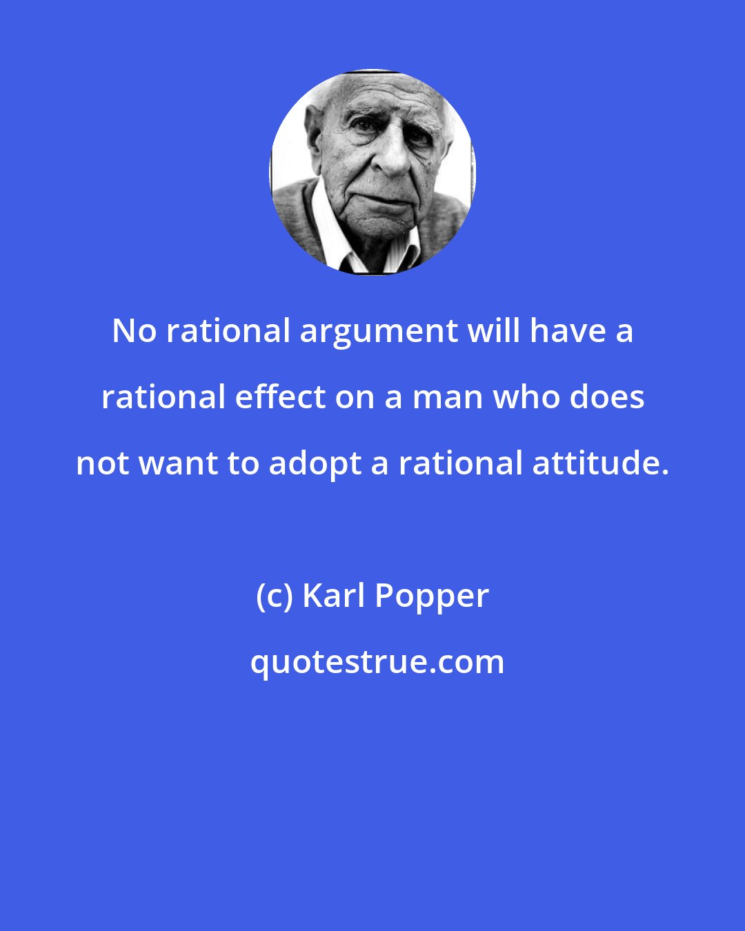 Karl Popper: No rational argument will have a rational effect on a man who does not want to adopt a rational attitude.