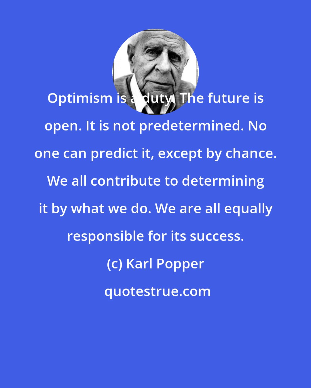 Karl Popper: Optimism is a duty. The future is open. It is not predetermined. No one can predict it, except by chance. We all contribute to determining it by what we do. We are all equally responsible for its success.