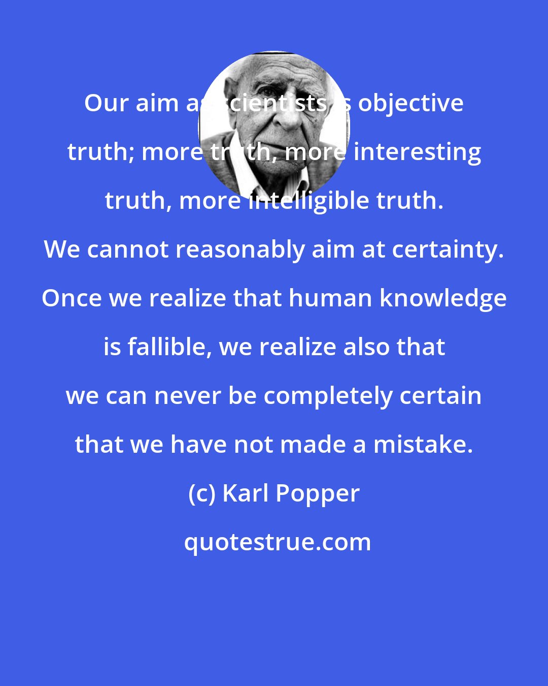 Karl Popper: Our aim as scientists is objective truth; more truth, more interesting truth, more intelligible truth. We cannot reasonably aim at certainty. Once we realize that human knowledge is fallible, we realize also that we can never be completely certain that we have not made a mistake.