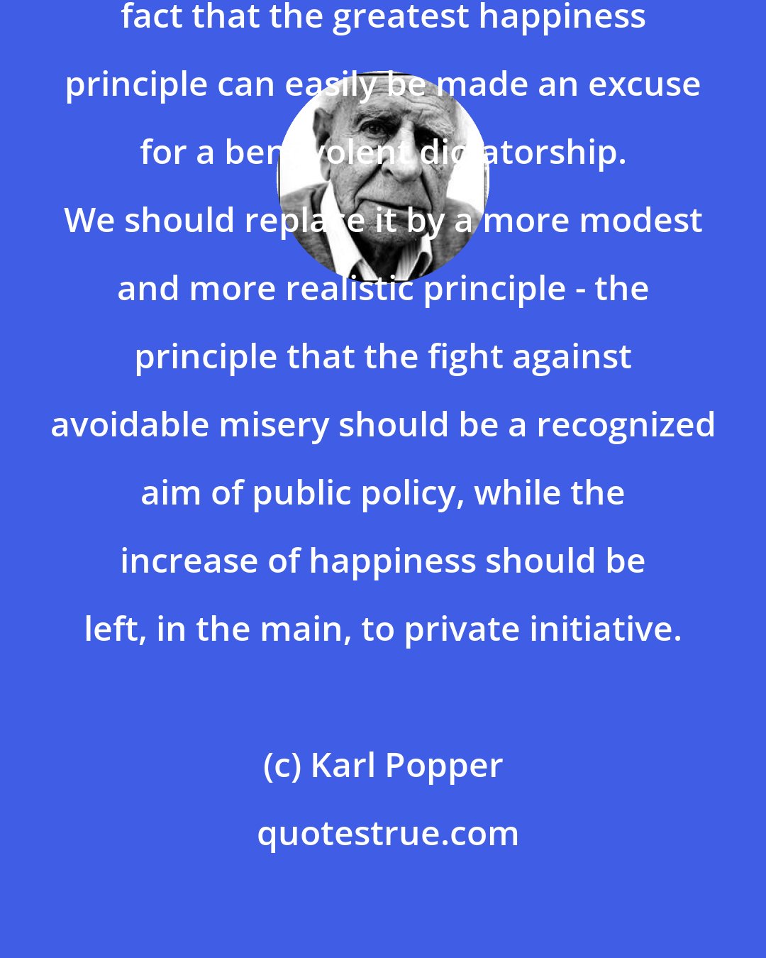 Karl Popper: Philosophers should consider the fact that the greatest happiness principle can easily be made an excuse for a benevolent dictatorship. We should replace it by a more modest and more realistic principle - the principle that the fight against avoidable misery should be a recognized aim of public policy, while the increase of happiness should be left, in the main, to private initiative.