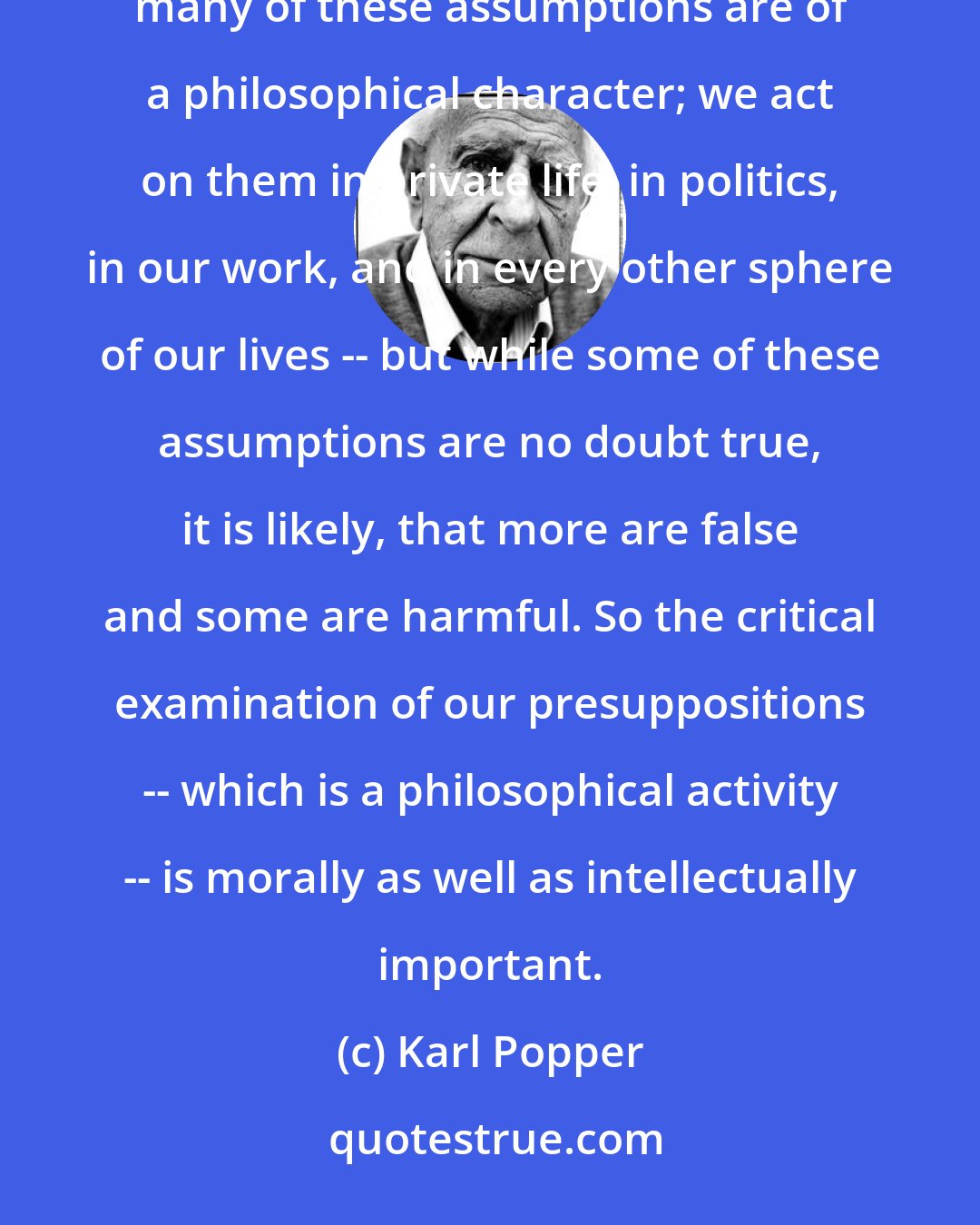 Karl Popper: Philosophy is a necessary activity because we, all of us, take a great number of things for granted, and many of these assumptions are of a philosophical character; we act on them in private life, in politics, in our work, and in every other sphere of our lives -- but while some of these assumptions are no doubt true, it is likely, that more are false and some are harmful. So the critical examination of our presuppositions -- which is a philosophical activity -- is morally as well as intellectually important.