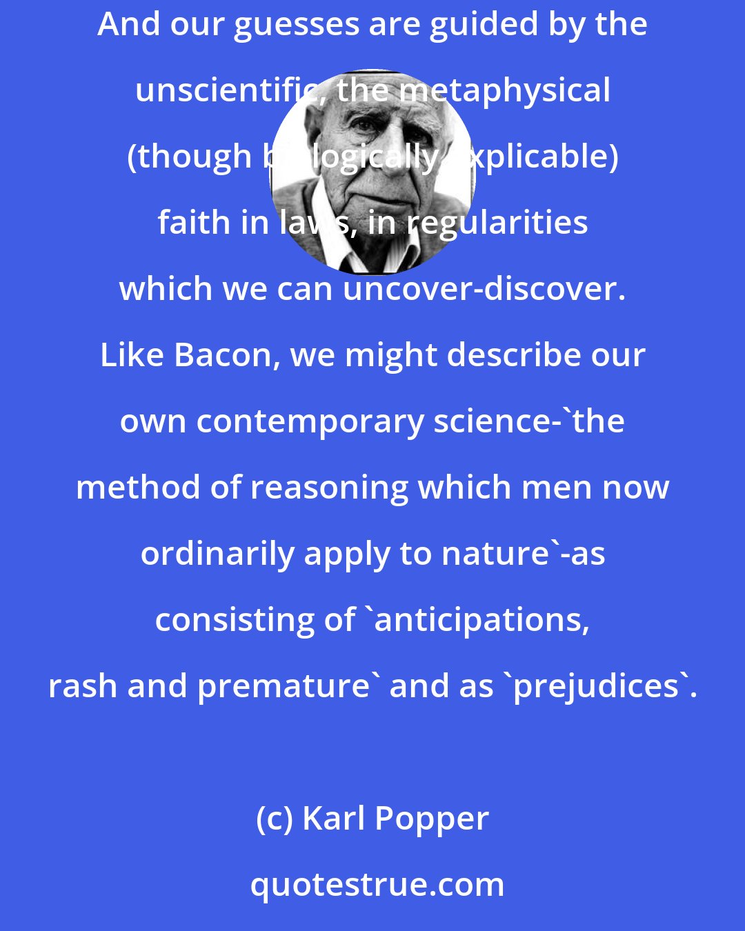 Karl Popper: Science is not a system of certain, or -established, statements; nor is it a system which steadily advances towards a state of finality... And our guesses are guided by the unscientific, the metaphysical (though biologically explicable) faith in laws, in regularities which we can uncover-discover. Like Bacon, we might describe our own contemporary science-'the method of reasoning which men now ordinarily apply to nature'-as consisting of 'anticipations, rash and premature' and as 'prejudices'.