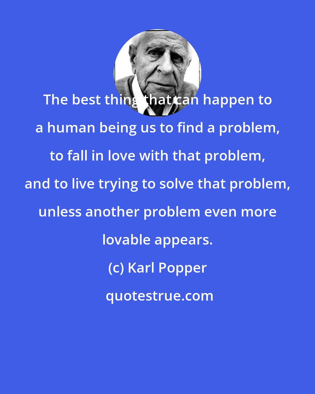 Karl Popper: The best thing that can happen to a human being us to find a problem, to fall in love with that problem, and to live trying to solve that problem, unless another problem even more lovable appears.