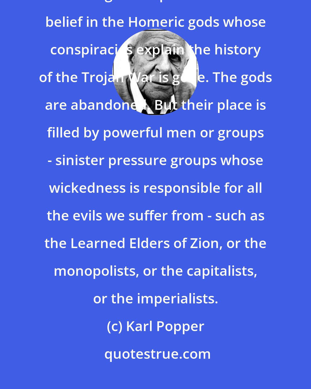 Karl Popper: The Conspiracy Theory of Society... [is] a typical result of the secularization of a religious superstition. The belief in the Homeric gods whose conspiracies explain the history of the Trojan War is gone. The gods are abandoned. But their place is filled by powerful men or groups - sinister pressure groups whose wickedness is responsible for all the evils we suffer from - such as the Learned Elders of Zion, or the monopolists, or the capitalists, or the imperialists.