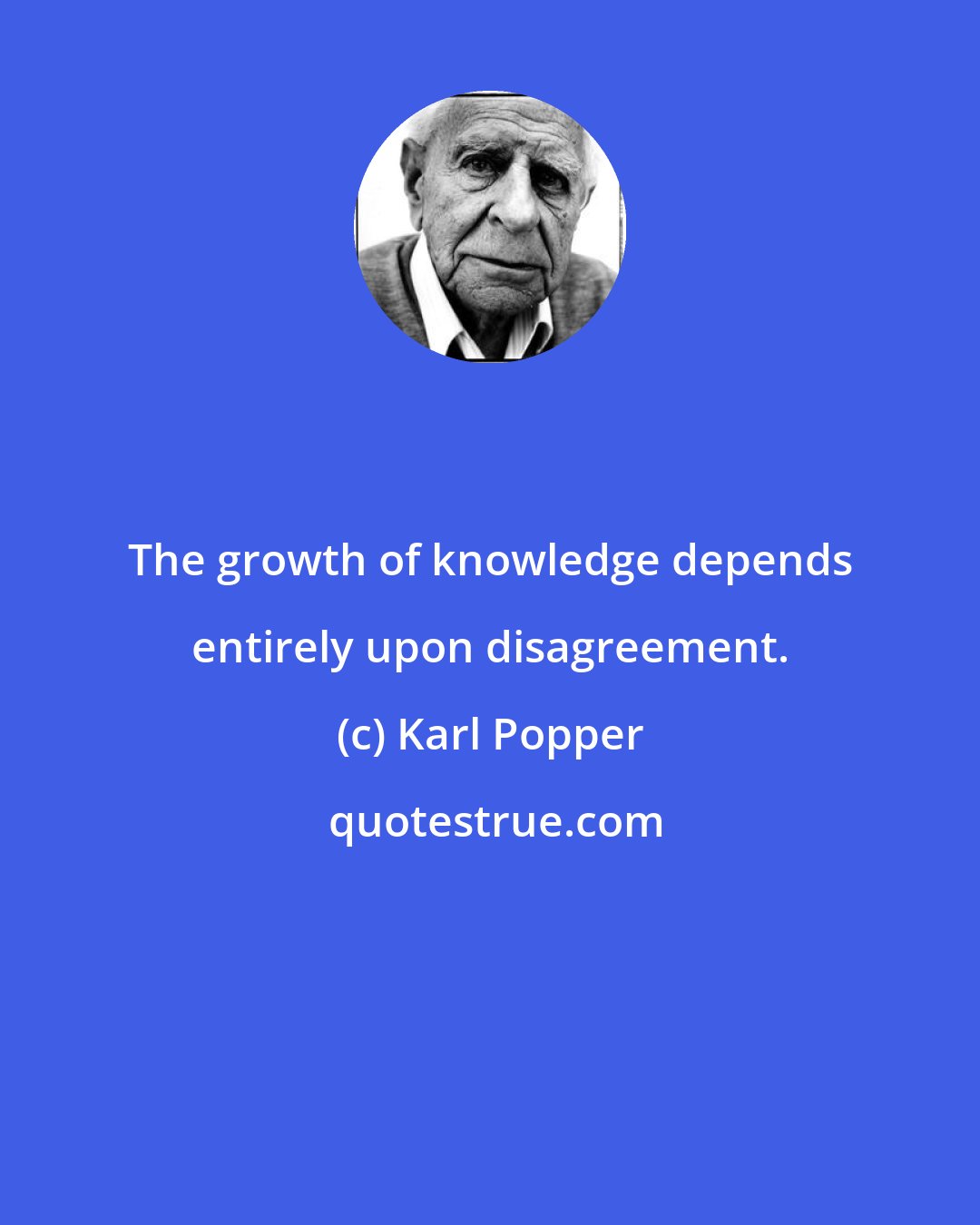 Karl Popper: The growth of knowledge depends entirely upon disagreement.