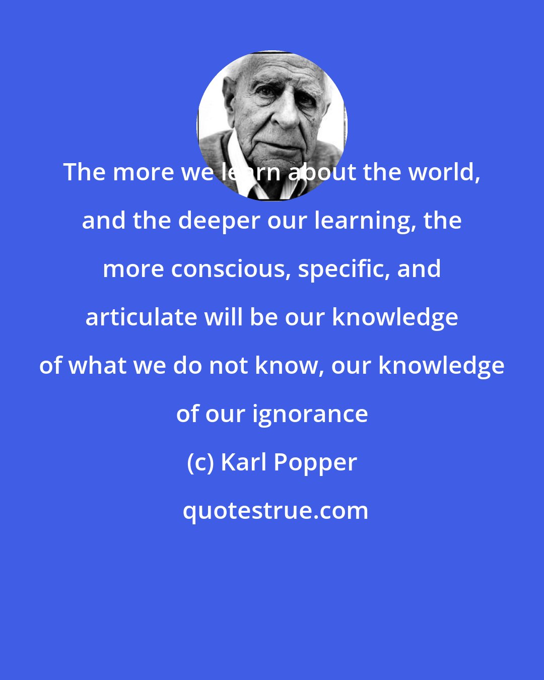 Karl Popper: The more we learn about the world, and the deeper our learning, the more conscious, specific, and articulate will be our knowledge of what we do not know, our knowledge of our ignorance