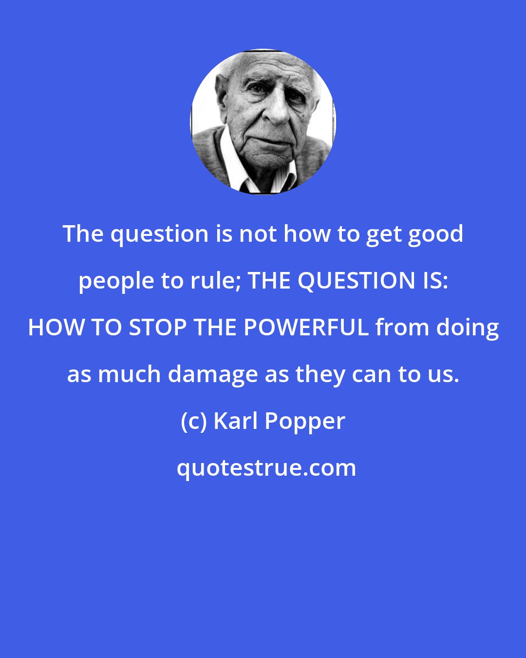 Karl Popper: The question is not how to get good people to rule; THE QUESTION IS: HOW TO STOP THE POWERFUL from doing as much damage as they can to us.