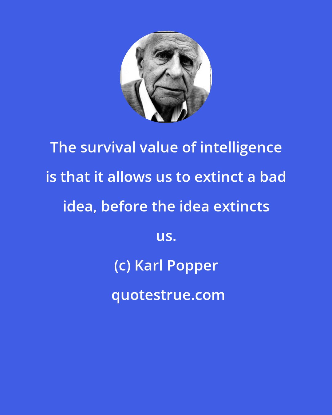 Karl Popper: The survival value of intelligence is that it allows us to extinct a bad idea, before the idea extincts us.