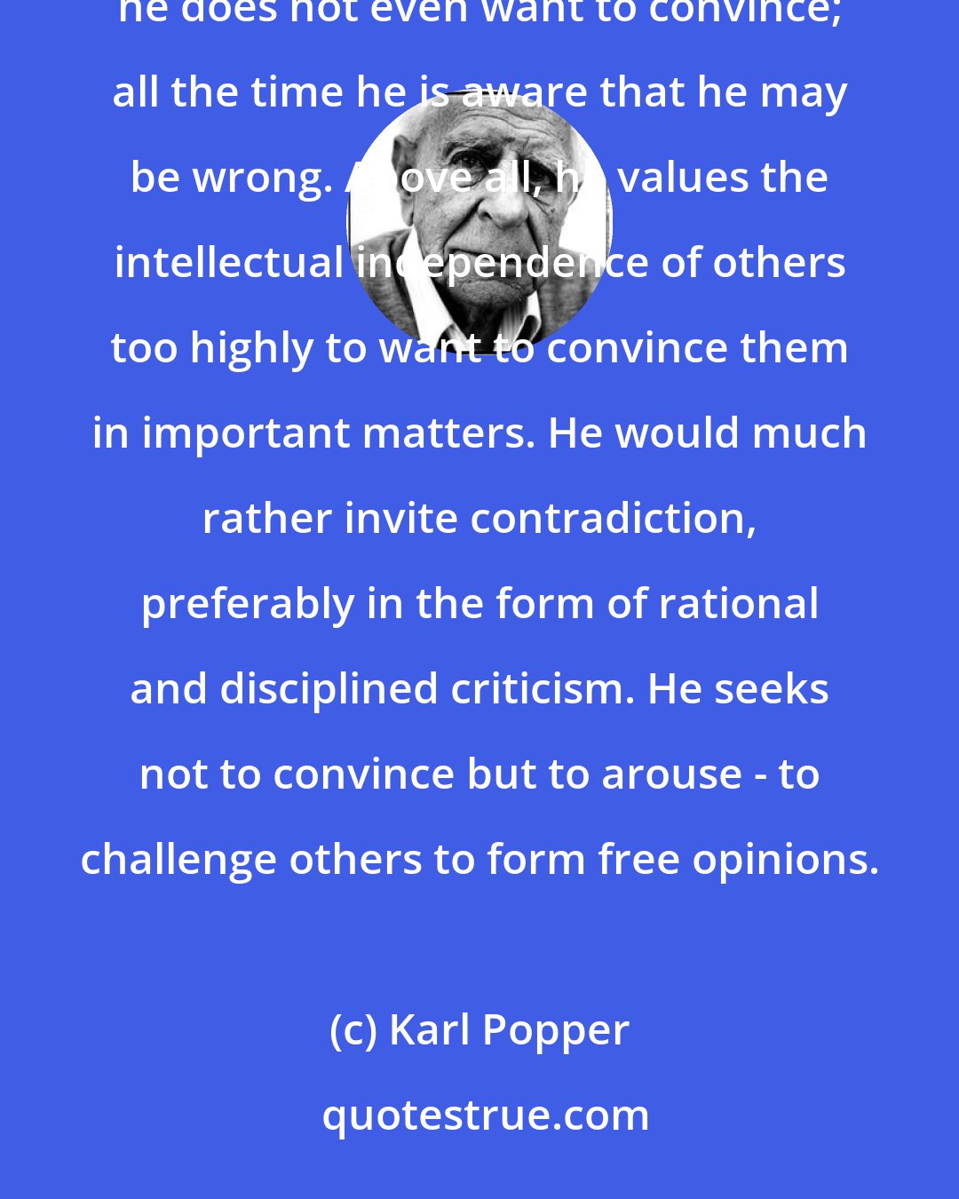 Karl Popper: The true Enlightenment thinker, the true rationalist, never wants to talk anyone into anything. No, he does not even want to convince; all the time he is aware that he may be wrong. Above all, he values the intellectual independence of others too highly to want to convince them in important matters. He would much rather invite contradiction, preferably in the form of rational and disciplined criticism. He seeks not to convince but to arouse - to challenge others to form free opinions.