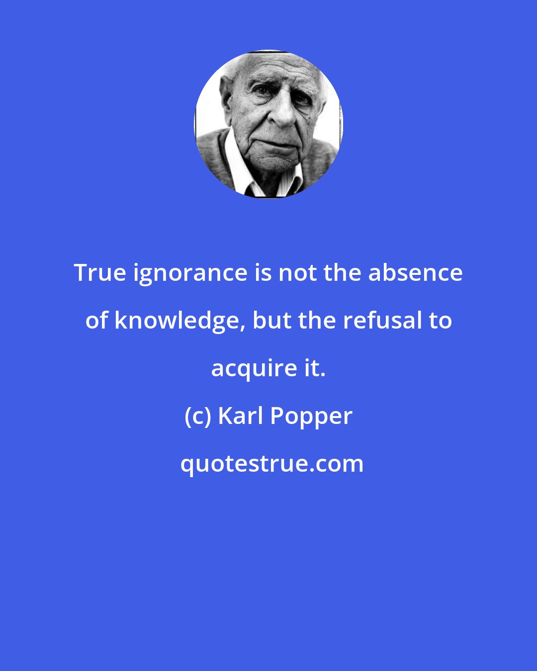 Karl Popper: True ignorance is not the absence of knowledge, but the refusal to acquire it.