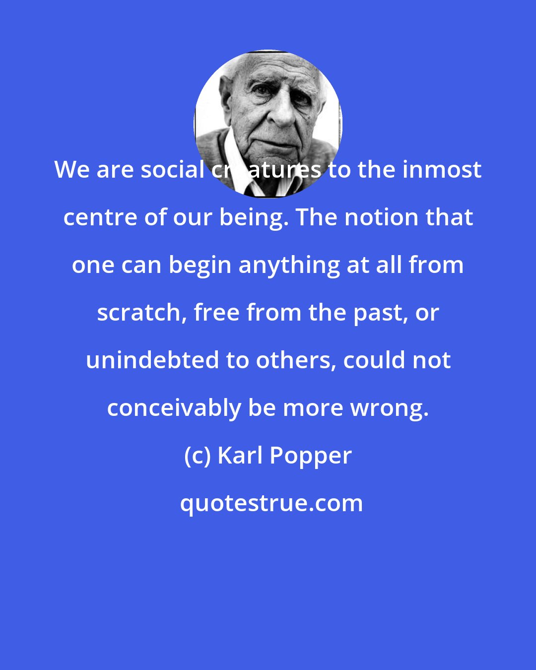 Karl Popper: We are social creatures to the inmost centre of our being. The notion that one can begin anything at all from scratch, free from the past, or unindebted to others, could not conceivably be more wrong.