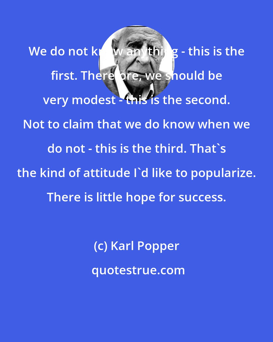 Karl Popper: We do not know anything - this is the first. Therefore, we should be very modest - this is the second. Not to claim that we do know when we do not - this is the third. That's the kind of attitude I'd like to popularize. There is little hope for success.