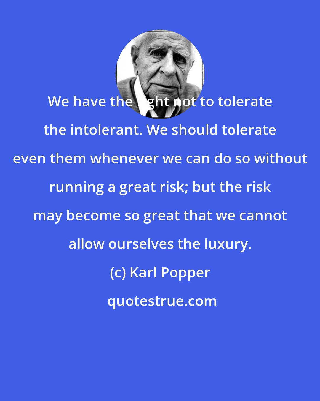 Karl Popper: We have the right not to tolerate the intolerant. We should tolerate even them whenever we can do so without running a great risk; but the risk may become so great that we cannot allow ourselves the luxury.