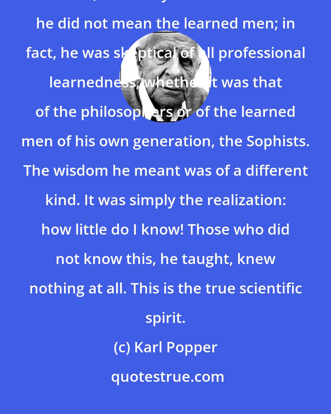 Karl Popper: We should realize that, if [Socrates] demanded that the wisest men should rule, he clearly stressed that he did not mean the learned men; in fact, he was skeptical of all professional learnedness, whether it was that of the philosophers or of the learned men of his own generation, the Sophists. The wisdom he meant was of a different kind. It was simply the realization: how little do I know! Those who did not know this, he taught, knew nothing at all. This is the true scientific spirit.