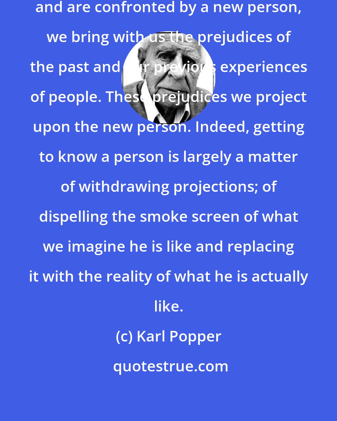 Karl Popper: When we enter a new situation in life and are confronted by a new person, we bring with us the prejudices of the past and our previous experiences of people. These prejudices we project upon the new person. Indeed, getting to know a person is largely a matter of withdrawing projections; of dispelling the smoke screen of what we imagine he is like and replacing it with the reality of what he is actually like.