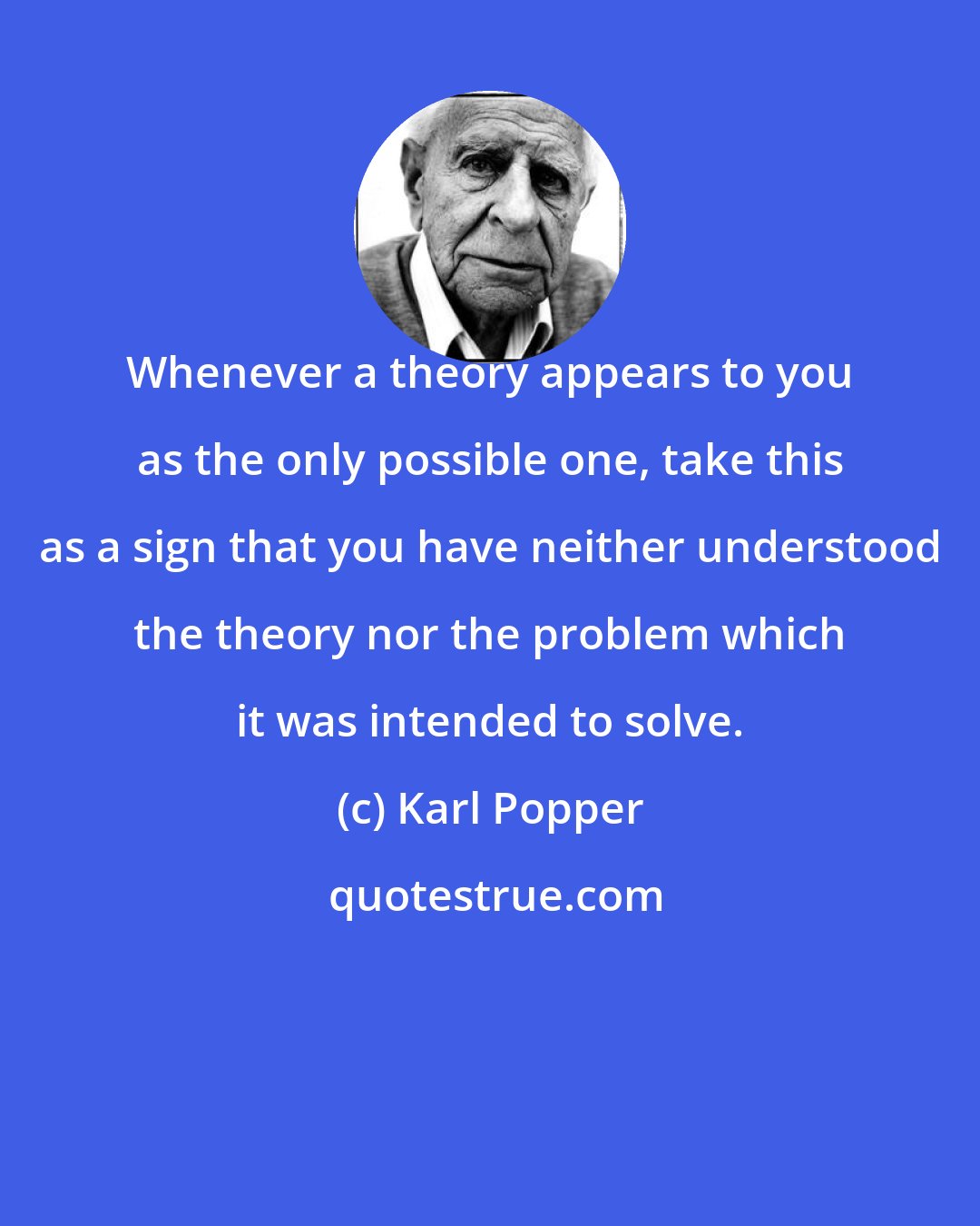 Karl Popper: Whenever a theory appears to you as the only possible one, take this as a sign that you have neither understood the theory nor the problem which it was intended to solve.