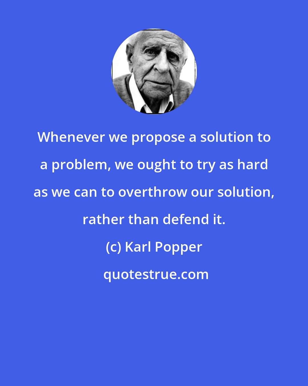 Karl Popper: Whenever we propose a solution to a problem, we ought to try as hard as we can to overthrow our solution, rather than defend it.