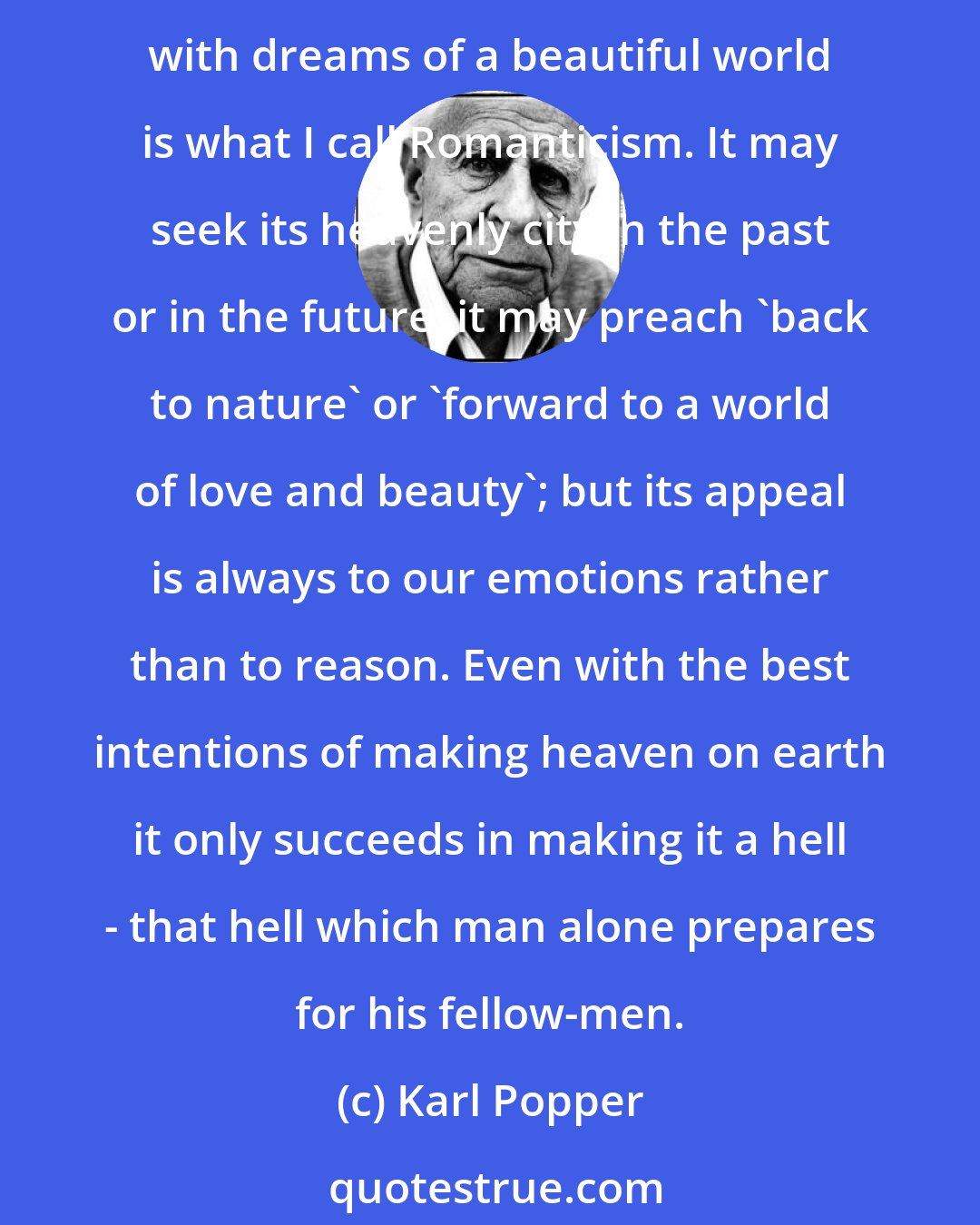 Karl Popper: Aestheticism and radicalism must lead us to jettison reason, and to replace it by a desperate hope for political miracles. This irrational attitude which springs from intoxication with dreams of a beautiful world is what I call Romanticism. It may seek its heavenly city in the past or in the future; it may preach 'back to nature' or 'forward to a world of love and beauty'; but its appeal is always to our emotions rather than to reason. Even with the best intentions of making heaven on earth it only succeeds in making it a hell - that hell which man alone prepares for his fellow-men.