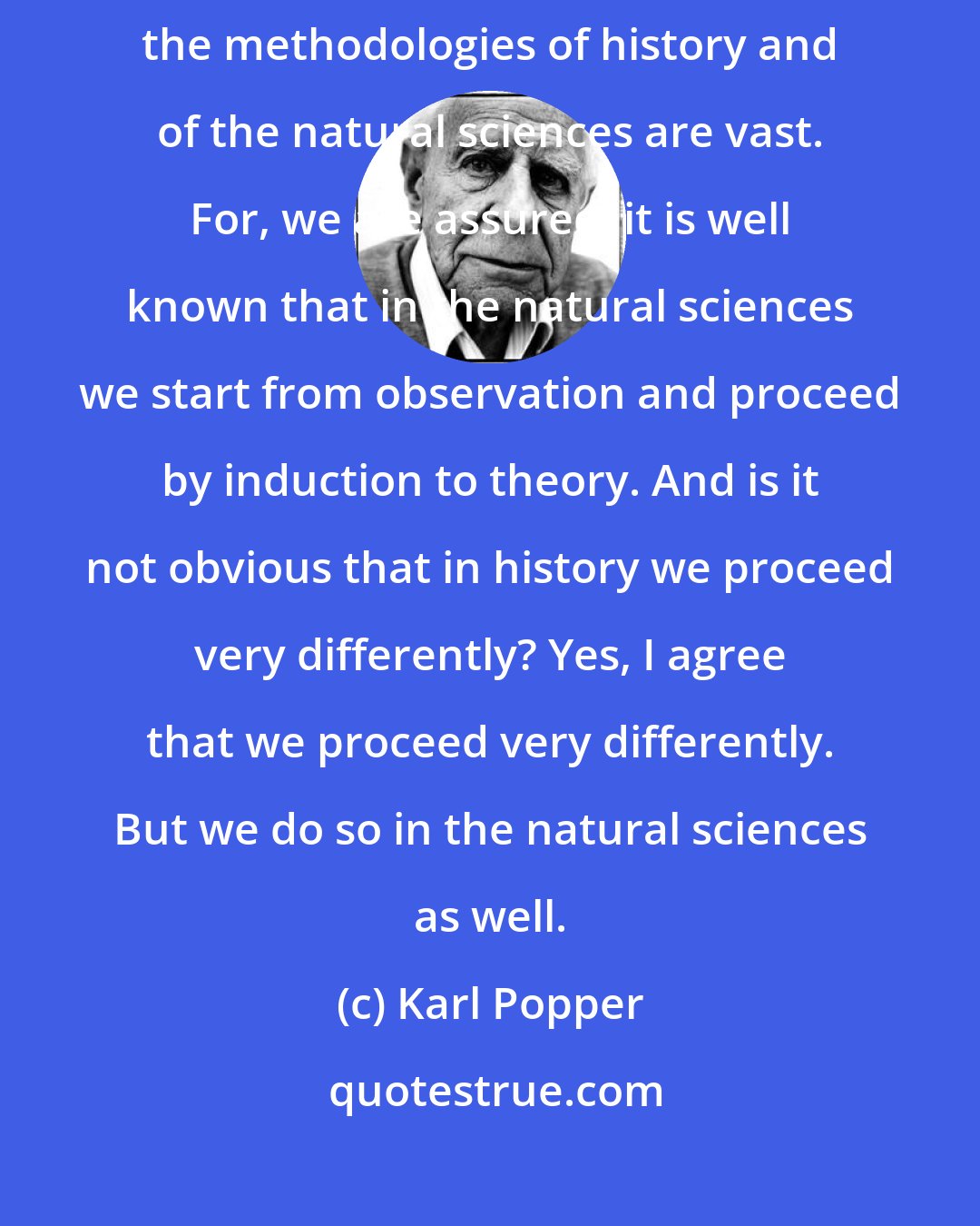 Karl Popper: Almost everyone... seems to be quite sure that the differences between the methodologies of history and of the natural sciences are vast. For, we are assured, it is well known that in the natural sciences we start from observation and proceed by induction to theory. And is it not obvious that in history we proceed very differently? Yes, I agree that we proceed very differently. But we do so in the natural sciences as well.