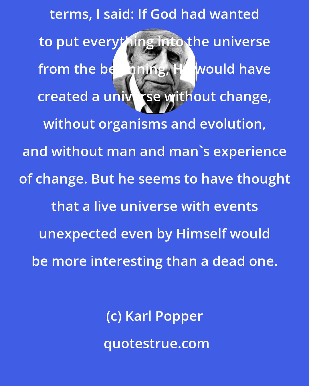 Karl Popper: Appealing to his [Einstein's] way of expressing himself in theological terms, I said: If God had wanted to put everything into the universe from the beginning, He would have created a universe without change, without organisms and evolution, and without man and man's experience of change. But he seems to have thought that a live universe with events unexpected even by Himself would be more interesting than a dead one.