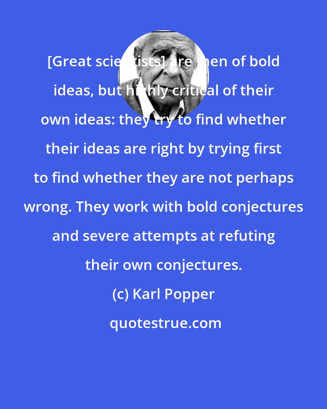 Karl Popper: [Great scientists] are men of bold ideas, but highly critical of their own ideas: they try to find whether their ideas are right by trying first to find whether they are not perhaps wrong. They work with bold conjectures and severe attempts at refuting their own conjectures.