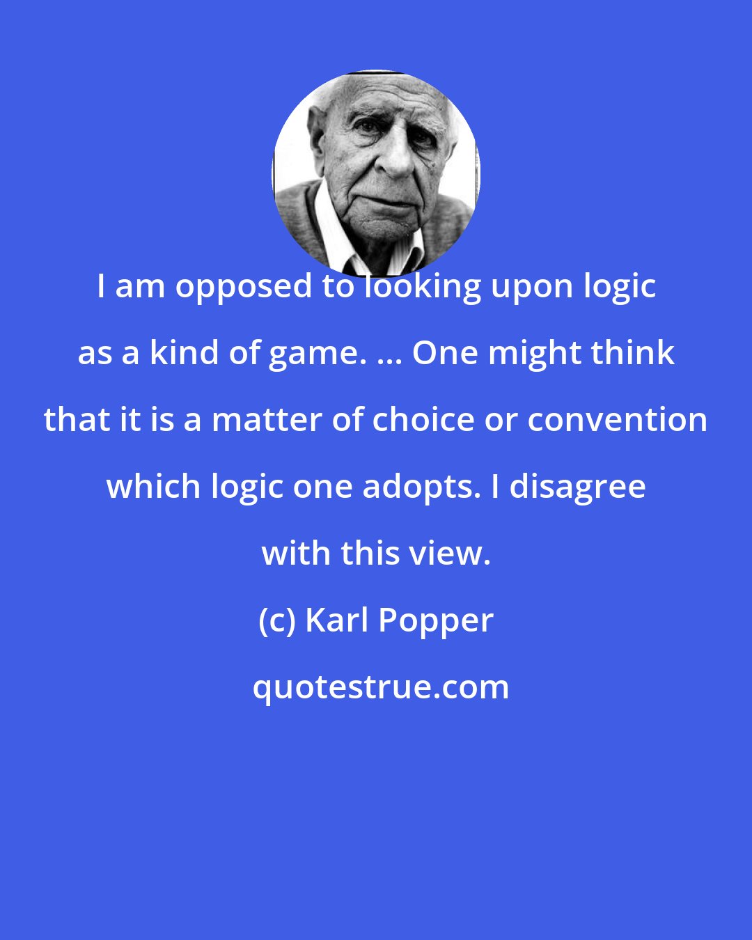 Karl Popper: I am opposed to looking upon logic as a kind of game. ... One might think that it is a matter of choice or convention which logic one adopts. I disagree with this view.