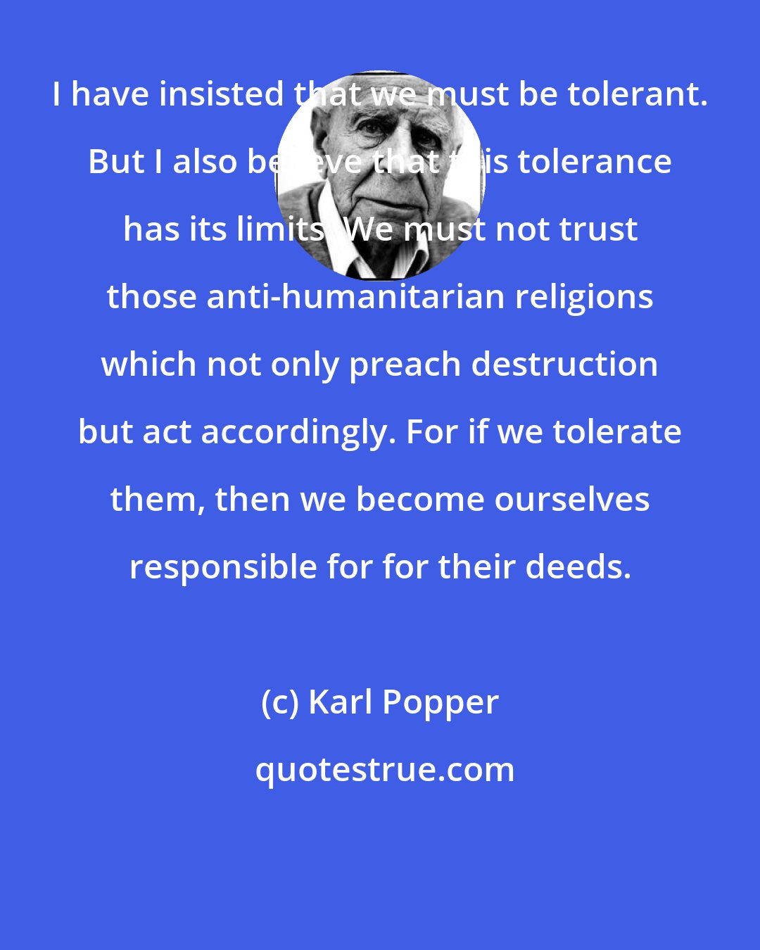 Karl Popper: I have insisted that we must be tolerant. But I also believe that this tolerance has its limits. We must not trust those anti-humanitarian religions which not only preach destruction but act accordingly. For if we tolerate them, then we become ourselves responsible for for their deeds.