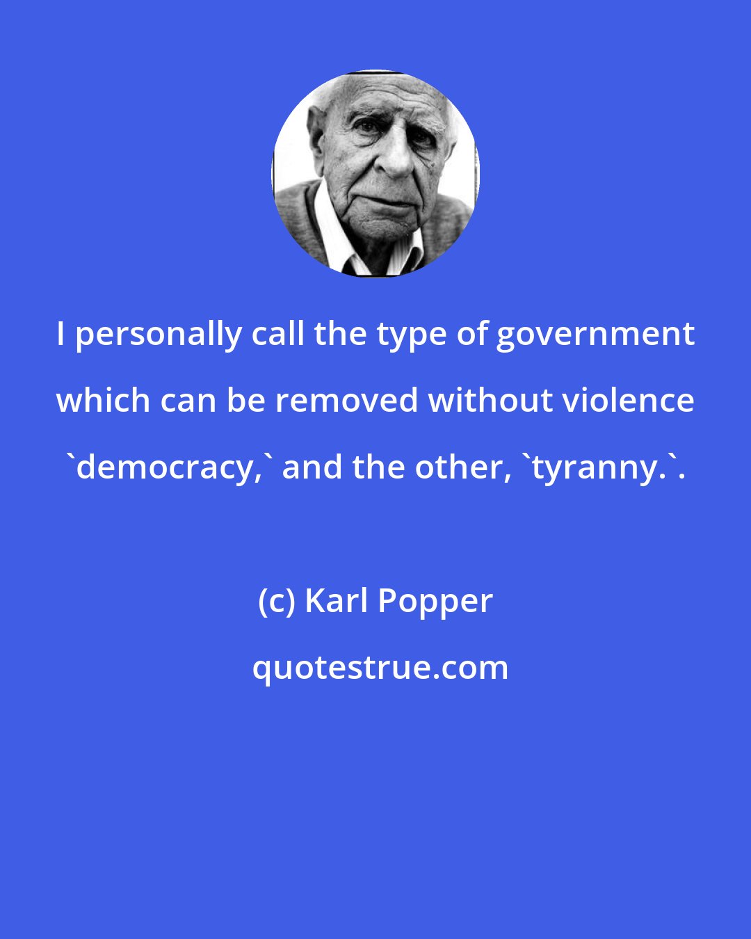 Karl Popper: I personally call the type of government which can be removed without violence 'democracy,' and the other, 'tyranny.'.