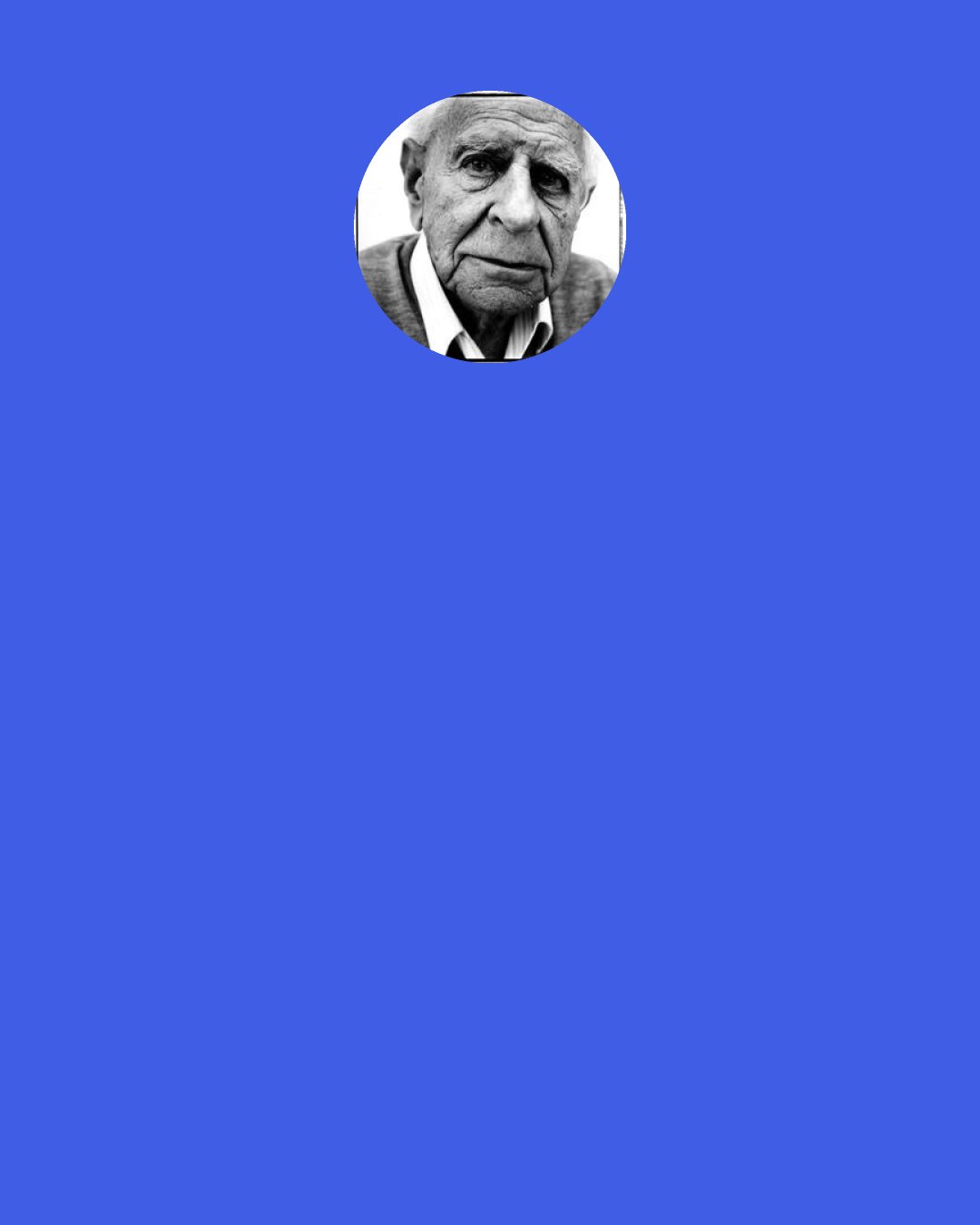 Karl Popper: I see now more clearly than ever before that even our greatest troubles spring from something that is [as] admirable and sound as it is dangerous – from our impatience to better the lot of our fellows.