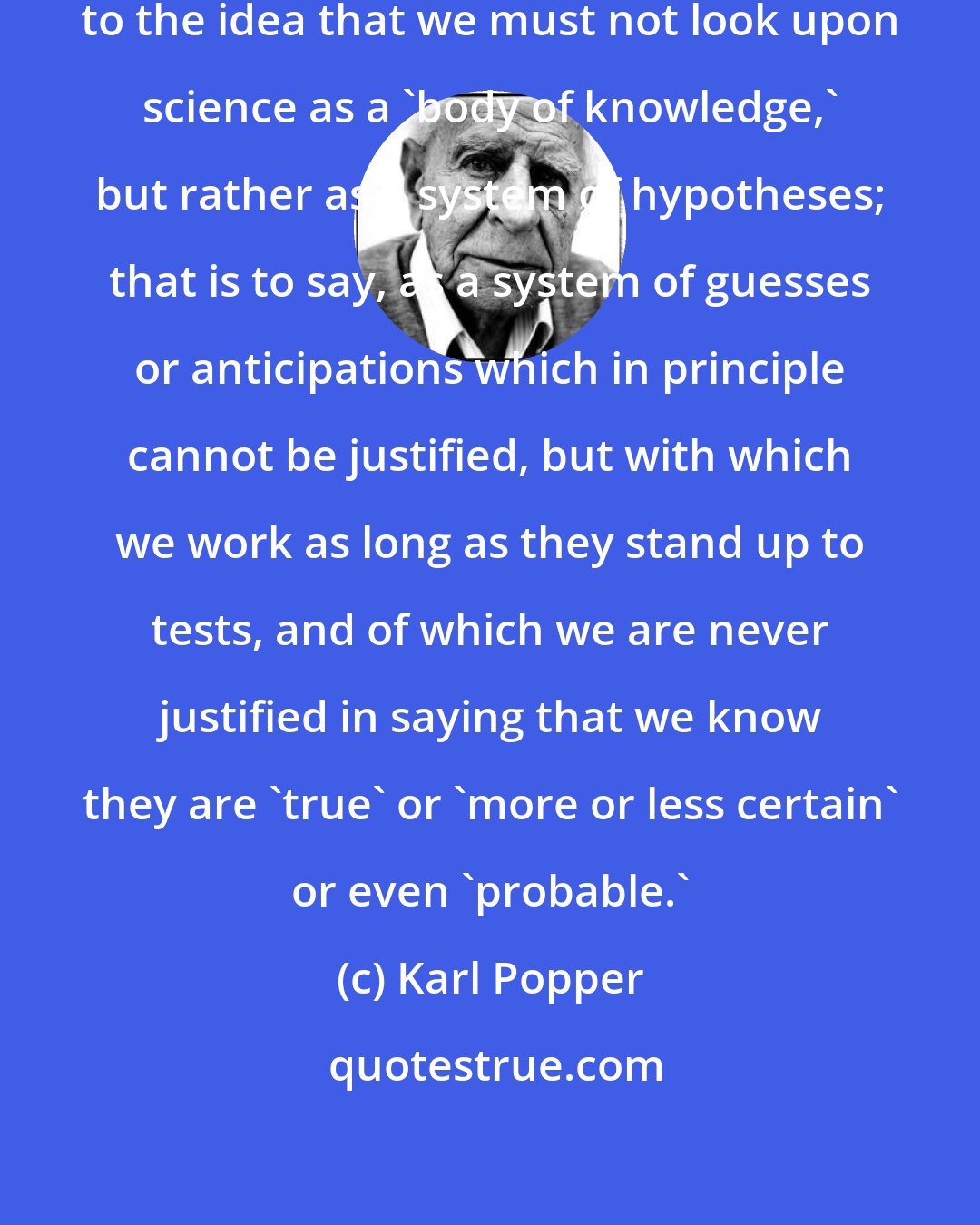 Karl Popper: I think that we shall have to get accustomed to the idea that we must not look upon science as a 'body of knowledge,' but rather as a system of hypotheses; that is to say, as a system of guesses or anticipations which in principle cannot be justified, but with which we work as long as they stand up to tests, and of which we are never justified in saying that we know they are 'true' or 'more or less certain' or even 'probable.'