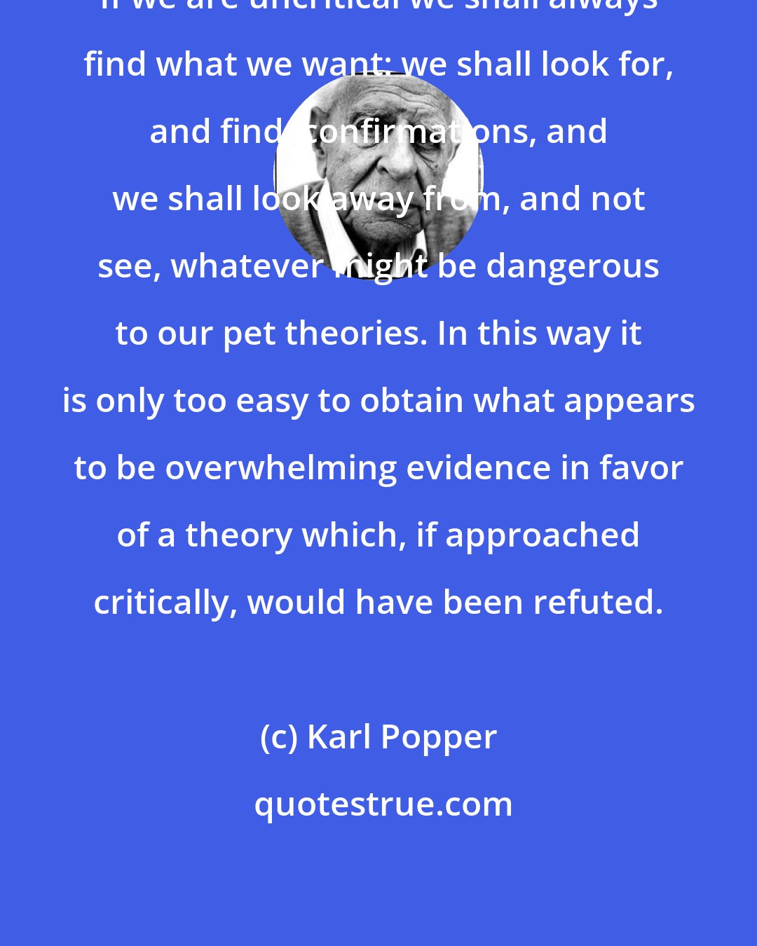 Karl Popper: If we are uncritical we shall always find what we want: we shall look for, and find, confirmations, and we shall look away from, and not see, whatever might be dangerous to our pet theories. In this way it is only too easy to obtain what appears to be overwhelming evidence in favor of a theory which, if approached critically, would have been refuted.