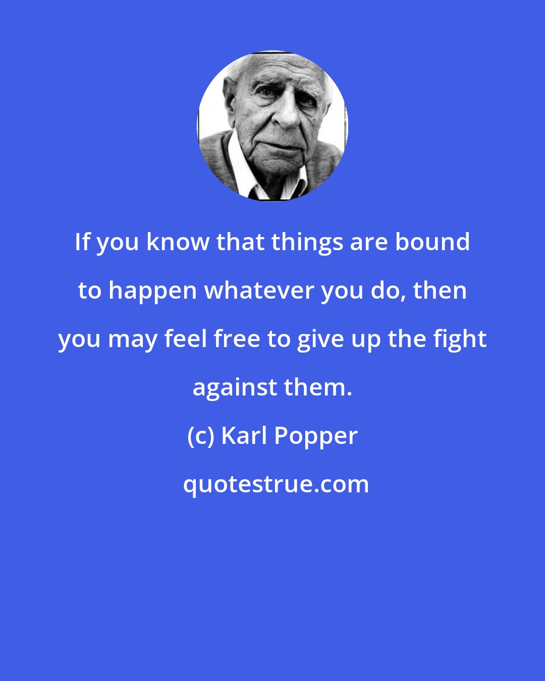 Karl Popper: If you know that things are bound to happen whatever you do, then you may feel free to give up the fight against them.