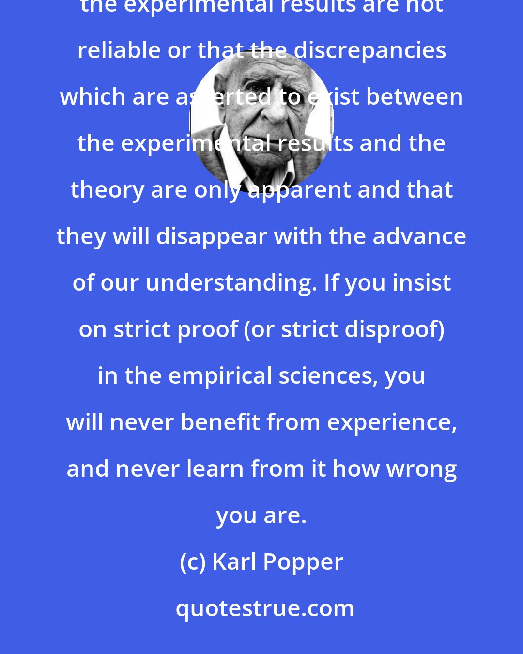 Karl Popper: In point of fact, no conclusive disproof of a theory can ever be produced; for it is always possible to say that the experimental results are not reliable or that the discrepancies which are asserted to exist between the experimental results and the theory are only apparent and that they will disappear with the advance of our understanding. If you insist on strict proof (or strict disproof) in the empirical sciences, you will never benefit from experience, and never learn from it how wrong you are.