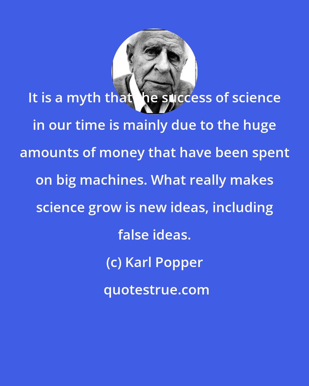 Karl Popper: It is a myth that the success of science in our time is mainly due to the huge amounts of money that have been spent on big machines. What really makes science grow is new ideas, including false ideas.