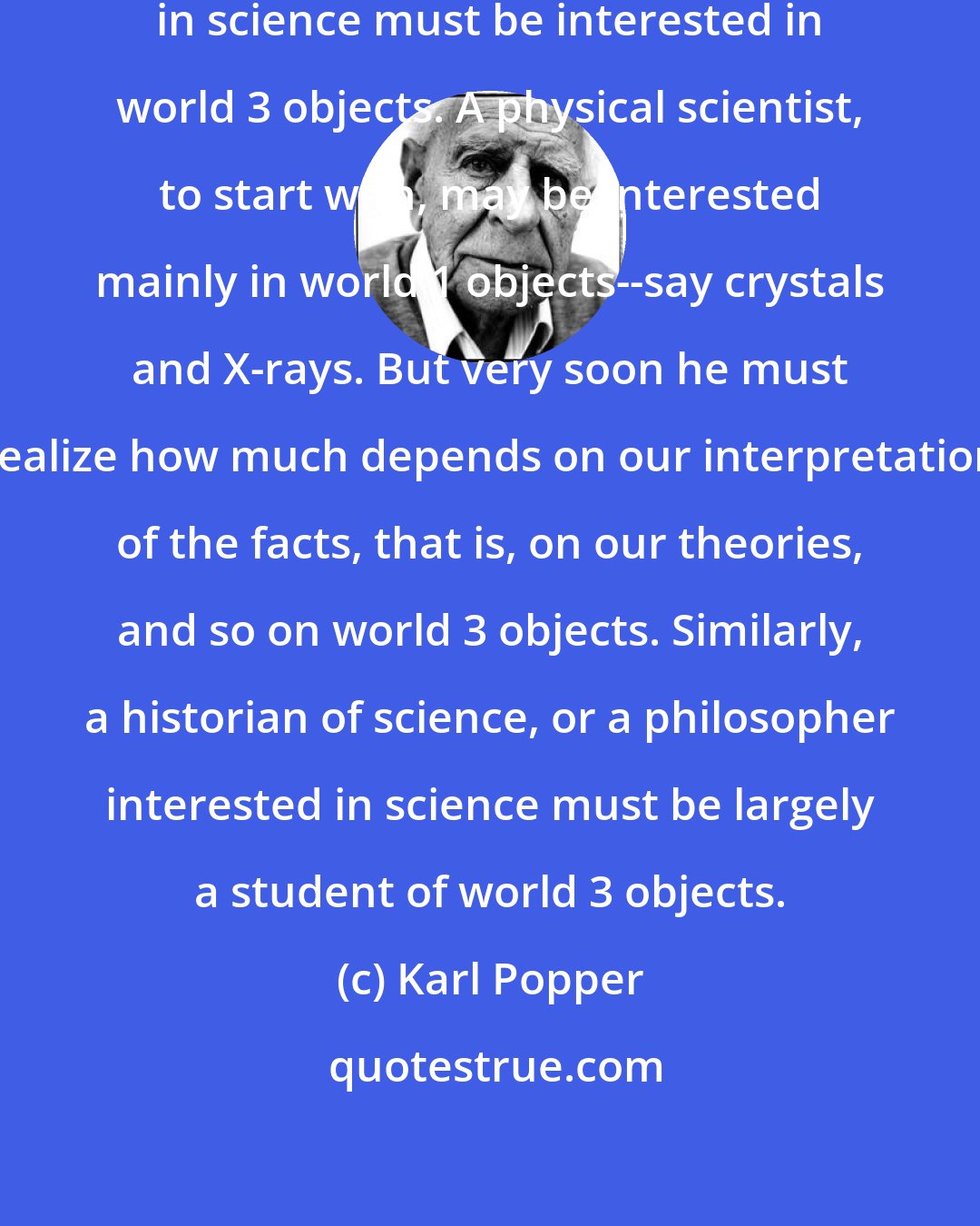 Karl Popper: It is clear that everybody interested in science must be interested in world 3 objects. A physical scientist, to start with, may be interested mainly in world 1 objects--say crystals and X-rays. But very soon he must realize how much depends on our interpretation of the facts, that is, on our theories, and so on world 3 objects. Similarly, a historian of science, or a philosopher interested in science must be largely a student of world 3 objects.